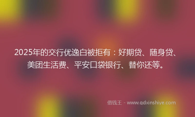 2025年的交行优逸白被拒有：好期贷、随身贷、美团生活费、平安口袋银行、替你还等。