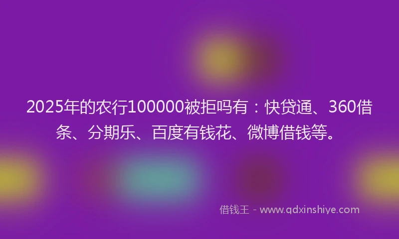 2025年的农行100000被拒吗有：快贷通、360借条、分期乐、百度有钱花、微博借钱等。