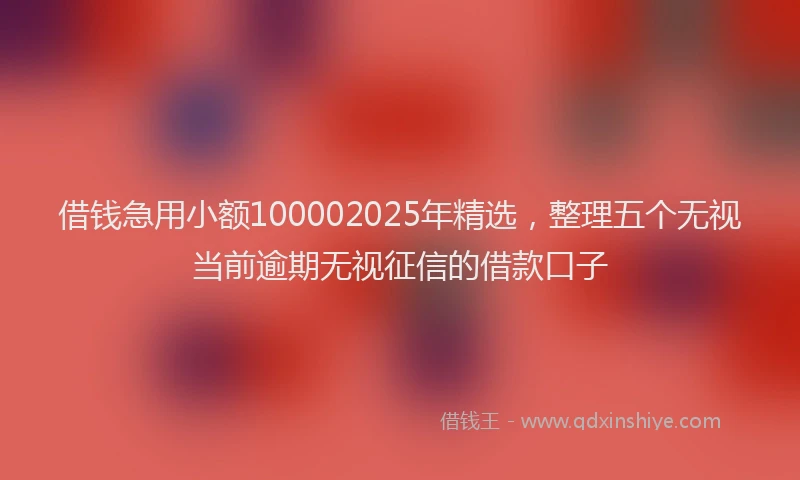 借钱急用小额100002025年精选，整理五个无视当前逾期无视征信的借款口子