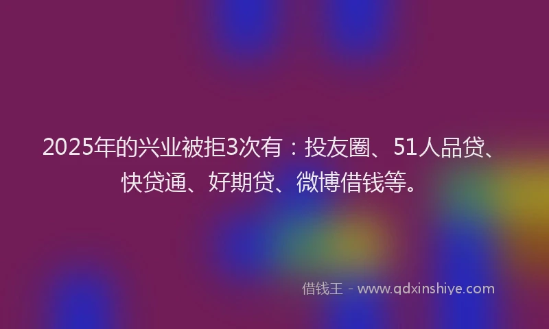 2025年的兴业被拒3次有：投友圈、51人品贷、快贷通、好期贷、微博借钱等。