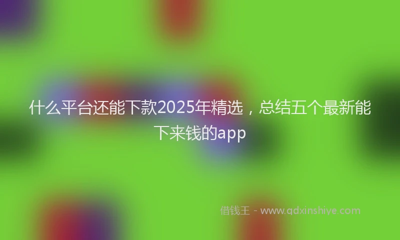什么平台还能下款2025年精选，总结五个最新能下来钱的app