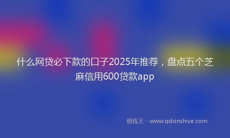 什么网贷必下款的口子2025年推荐，盘点五个芝麻信用600贷款app