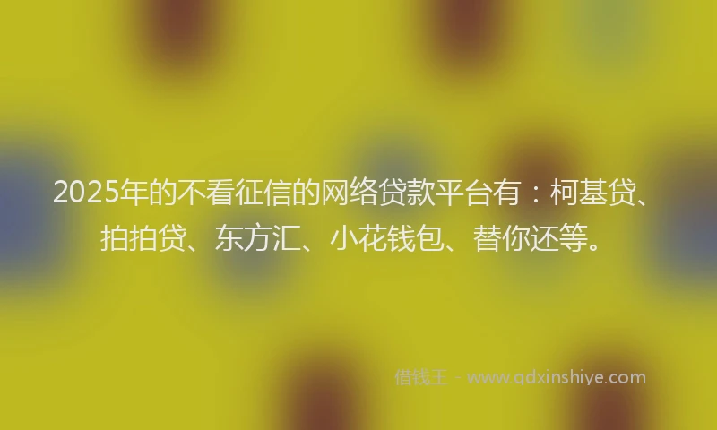 2025年的不看征信的网络贷款平台有：柯基贷、拍拍贷、东方汇、小花钱包、替你还等。