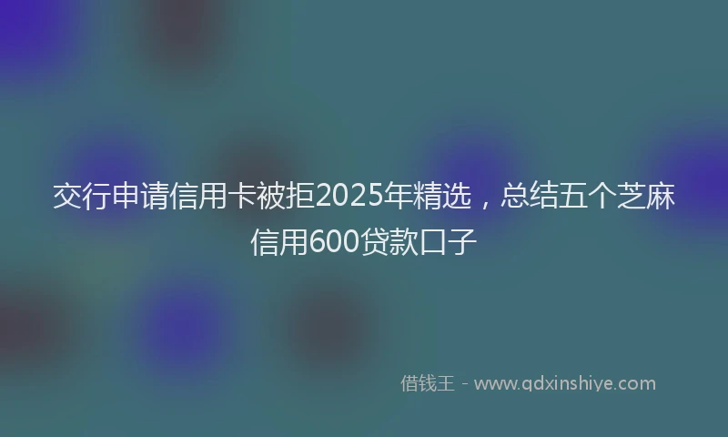 交行申请信用卡被拒2025年精选，总结五个芝麻信用600贷款口子