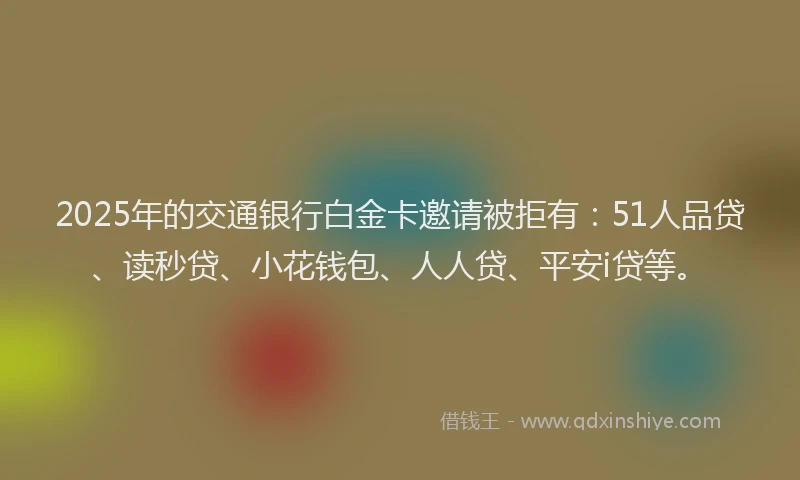 2025年的交通银行白金卡邀请被拒有：51人品贷、读秒贷、小花钱包、人人贷、平安i贷等。