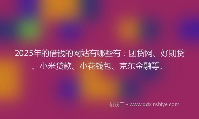 2025年的借钱的网站有哪些有：团贷网、好期贷、小米贷款、小花钱包、京东金融等。