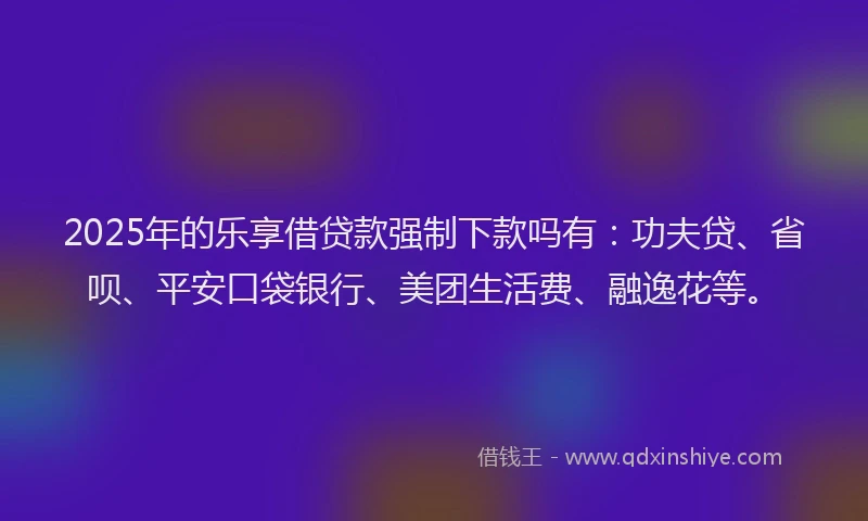 2025年的乐享借贷款强制下款吗有：功夫贷、省呗、平安口袋银行、美团生活费、融逸花等。