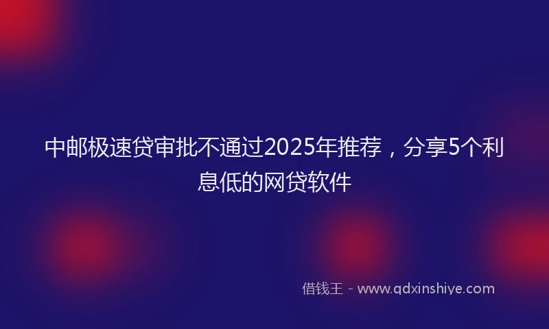 中邮极速贷审批不通过2025年推荐，分享5个利息低的网贷软件