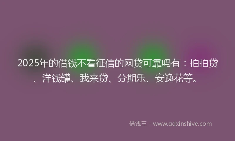 2025年的借钱不看征信的网贷可靠吗有：拍拍贷、洋钱罐、我来贷、分期乐、安逸花等。