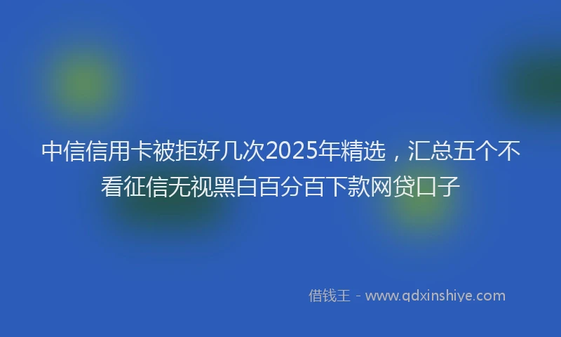 中信信用卡被拒好几次2025年精选，汇总五个不看征信无视黑白百分百下款网贷口子