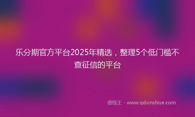乐分期官方平台2025年精选，整理5个低门槛不查征信的平台
