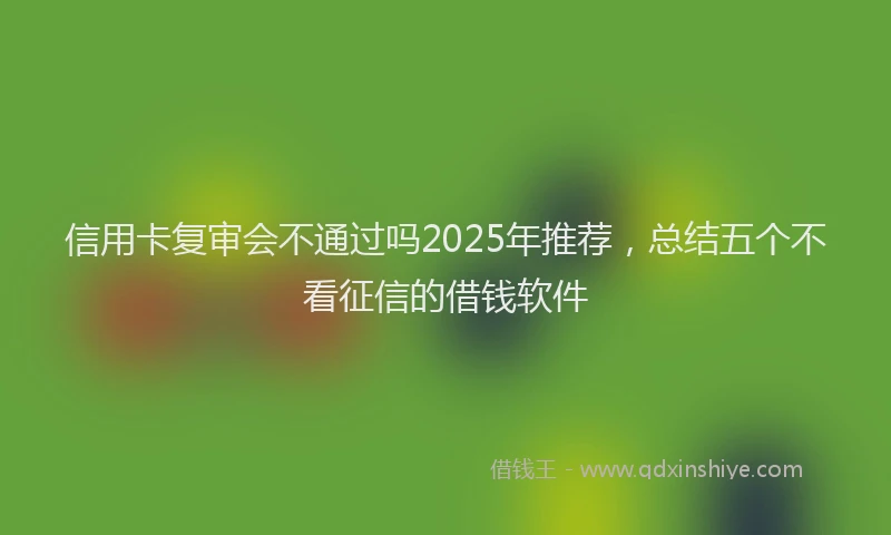 信用卡复审会不通过吗2025年推荐，总结五个不看征信的借钱软件