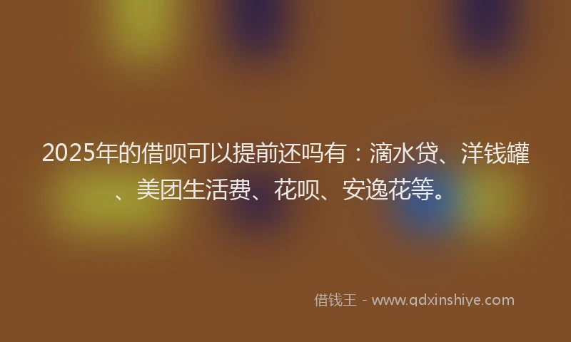 2025年的借呗可以提前还吗有：滴水贷、洋钱罐、美团生活费、花呗、安逸花等。