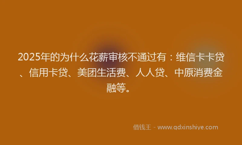 2025年的为什么花薪审核不通过有：维信卡卡贷、信用卡贷、美团生活费、人人贷、中原消费金融等。