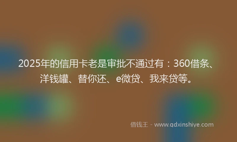 2025年的信用卡老是审批不通过有：360借条、洋钱罐、替你还、e微贷、我来贷等。