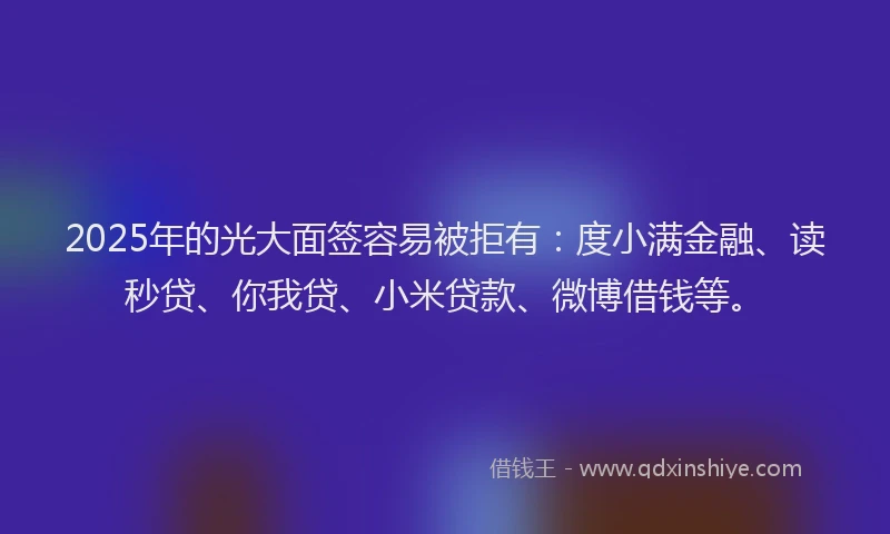 2025年的光大面签容易被拒有：度小满金融、读秒贷、你我贷、小米贷款、微博借钱等。
