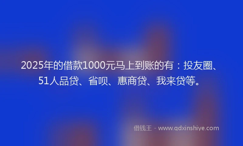2025年的借款1000元马上到账的有：投友圈、51人品贷、省呗、惠商贷、我来贷等。