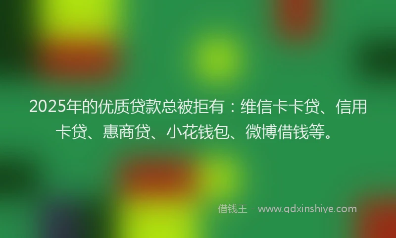 2025年的优质贷款总被拒有：维信卡卡贷、信用卡贷、惠商贷、小花钱包、微博借钱等。