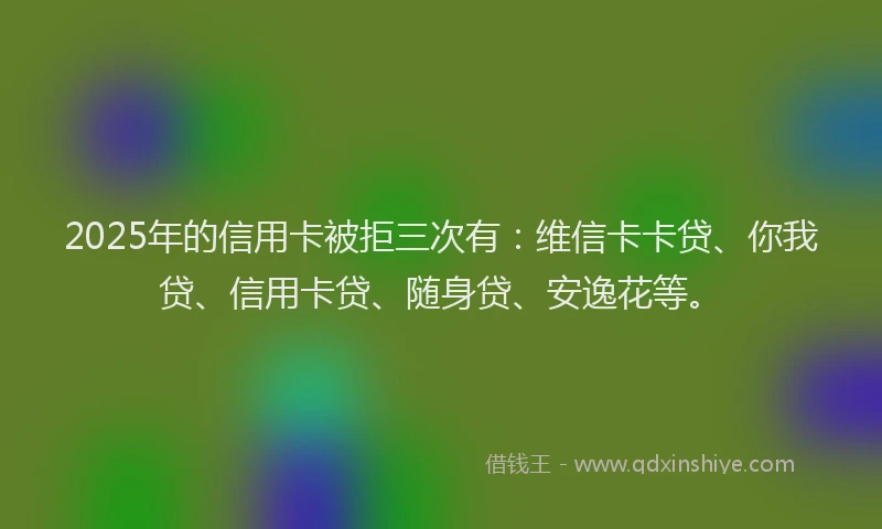 2025年的信用卡被拒三次有：维信卡卡贷、你我贷、信用卡贷、随身贷、安逸花等。