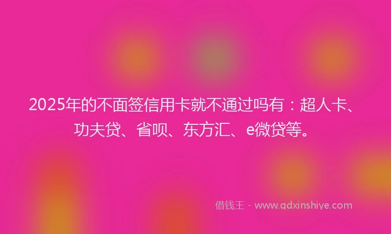 2025年的不面签信用卡就不通过吗有：超人卡、功夫贷、省呗、东方汇、e微贷等。