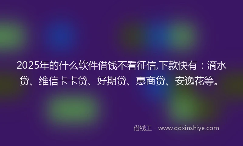 2025年的什么软件借钱不看征信,下款快有：滴水贷、维信卡卡贷、好期贷、惠商贷、安逸花等。
