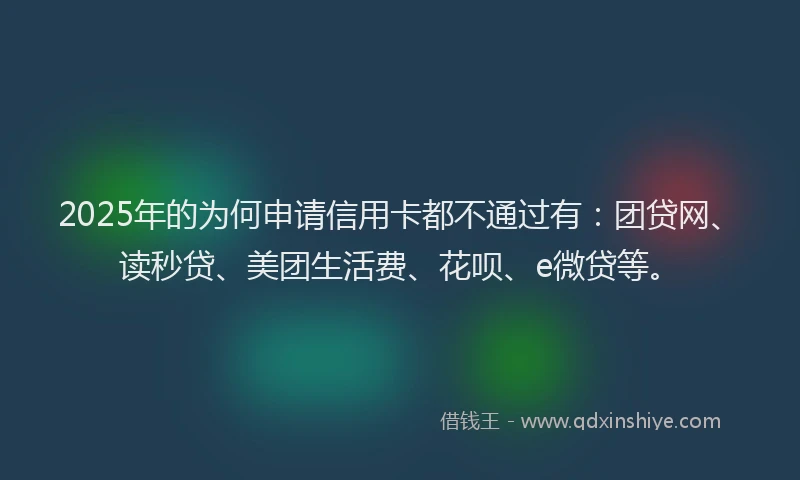 2025年的为何申请信用卡都不通过有：团贷网、读秒贷、美团生活费、花呗、e微贷等。