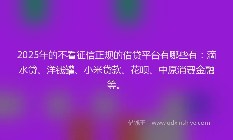 2025年的不看征信正规的借贷平台有哪些有：滴水贷、洋钱罐、小米贷款、花呗、中原消费金融等。