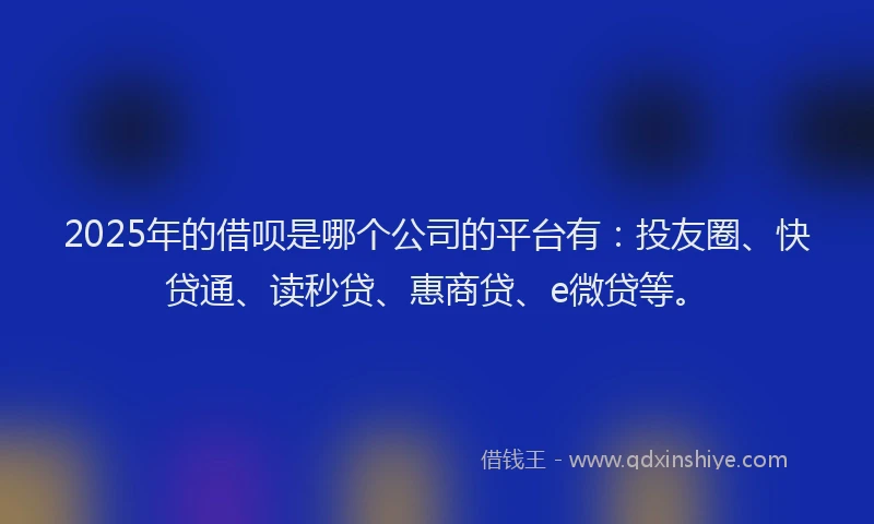 2025年的借呗是哪个公司的平台有：投友圈、快贷通、读秒贷、惠商贷、e微贷等。