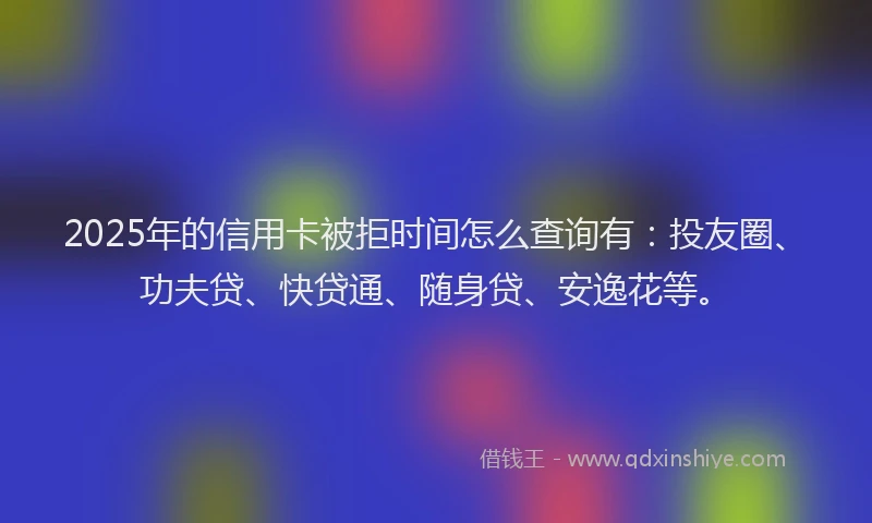 2025年的信用卡被拒时间怎么查询有：投友圈、功夫贷、快贷通、随身贷、安逸花等。