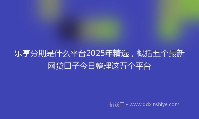 乐享分期是什么平台2025年精选，概括五个最新网贷口子今日整理这五个平台