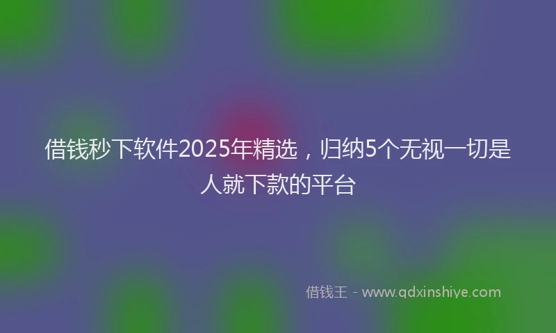 借钱秒下软件2025年精选，归纳5个无视一切是人就下款的平台