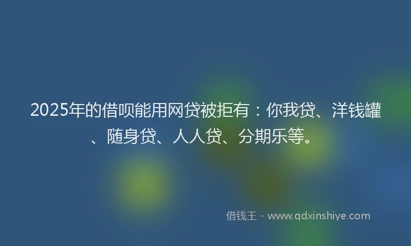 2025年的借呗能用网贷被拒有：你我贷、洋钱罐、随身贷、人人贷、分期乐等。