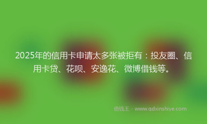 2025年的信用卡申请太多张被拒有：投友圈、信用卡贷、花呗、安逸花、微博借钱等。