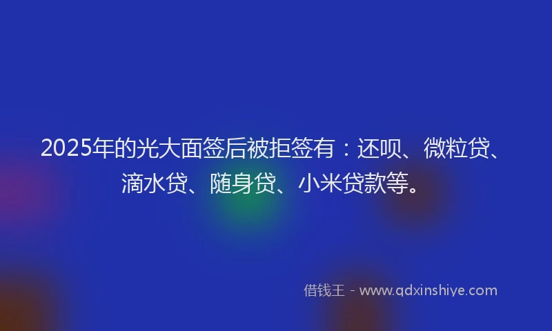 2025年的光大面签后被拒签有：还呗、微粒贷、滴水贷、随身贷、小米贷款等。
