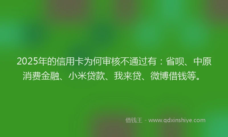 2025年的信用卡为何审核不通过有：省呗、中原消费金融、小米贷款、我来贷、微博借钱等。
