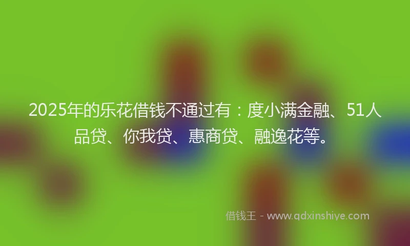 2025年的乐花借钱不通过有：度小满金融、51人品贷、你我贷、惠商贷、融逸花等。