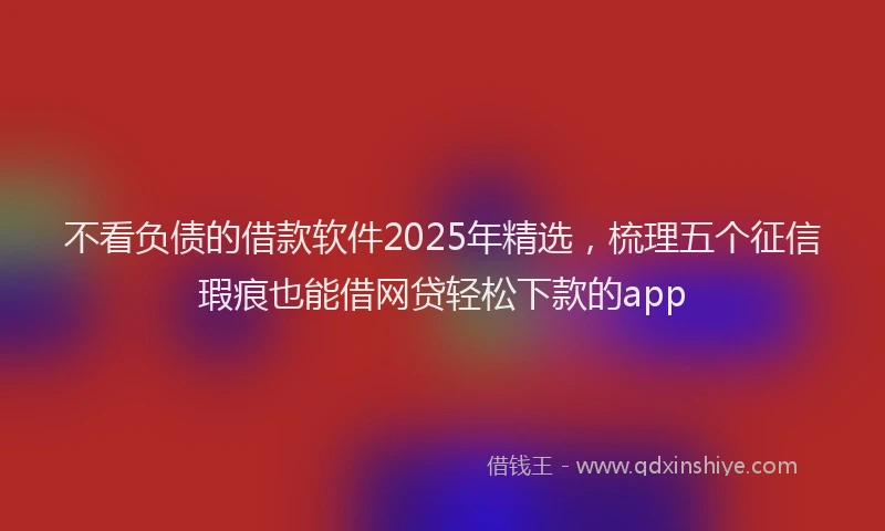 不看负债的借款软件2025年精选，梳理五个征信瑕疵也能借网贷轻松下款的app