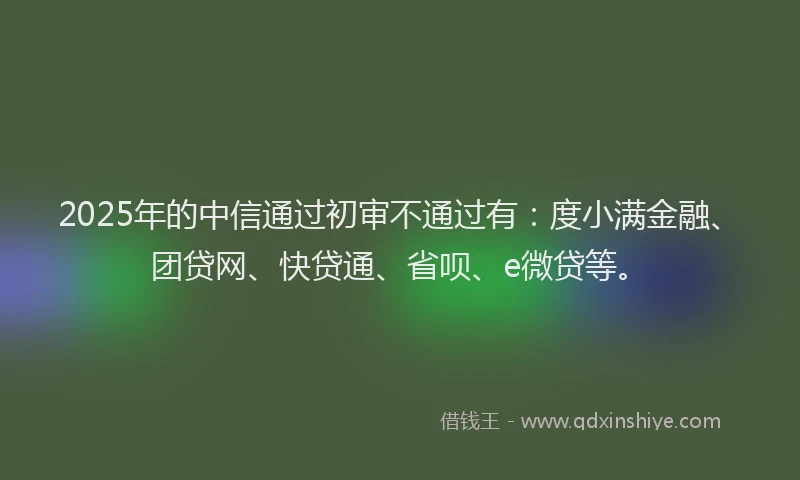 2025年的中信通过初审不通过有：度小满金融、团贷网、快贷通、省呗、e微贷等。