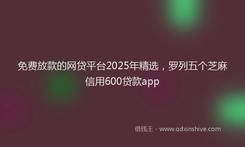 免费放款的网贷平台2025年精选，罗列五个芝麻信用600贷款app