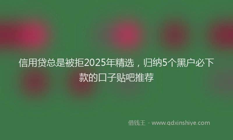 信用贷总是被拒2025年精选，归纳5个黑户必下款的口子贴吧推荐