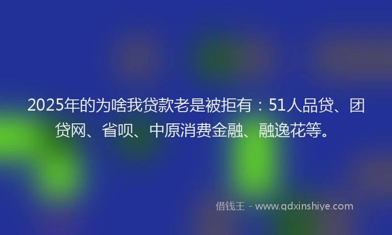 2025年的为啥我贷款老是被拒有：51人品贷、团贷网、省呗、中原消费金融、融逸花等。