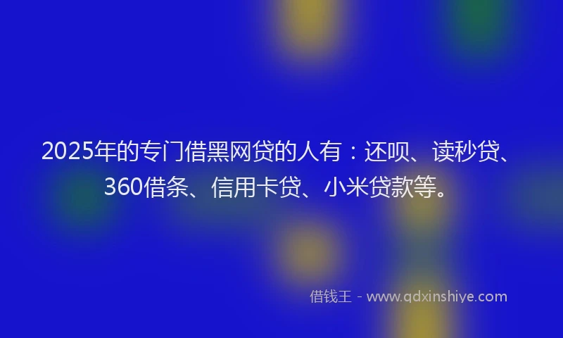 2025年的专门借黑网贷的人有：还呗、读秒贷、360借条、信用卡贷、小米贷款等。