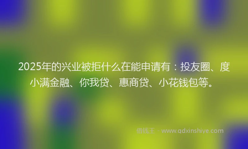 2025年的兴业被拒什么在能申请有：投友圈、度小满金融、你我贷、惠商贷、小花钱包等。