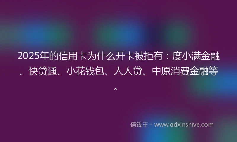 2025年的信用卡为什么开卡被拒有：度小满金融、快贷通、小花钱包、人人贷、中原消费金融等。
