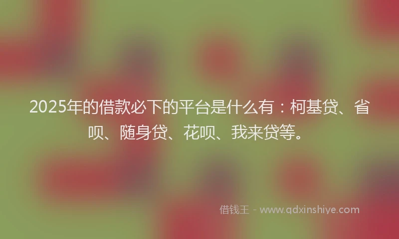 2025年的借款必下的平台是什么有：柯基贷、省呗、随身贷、花呗、我来贷等。