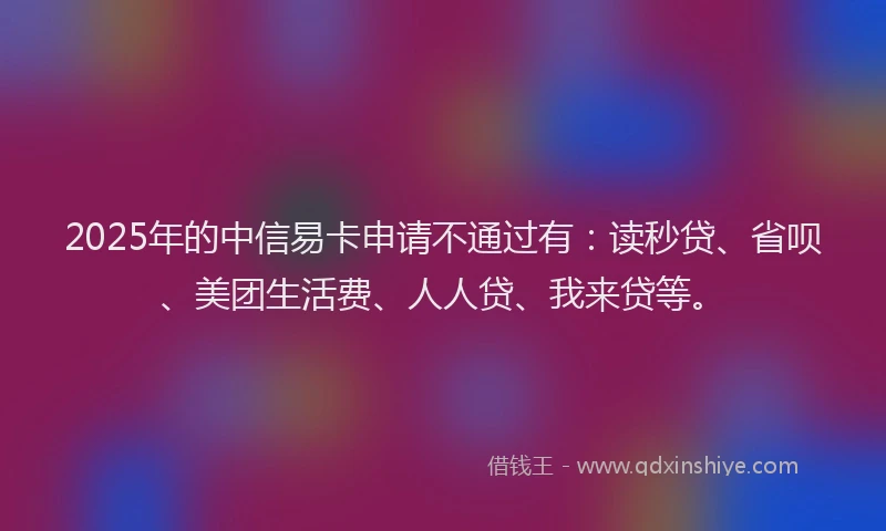 2025年的中信易卡申请不通过有：读秒贷、省呗、美团生活费、人人贷、我来贷等。