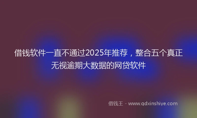 借钱软件一直不通过2025年推荐，整合五个真正无视逾期大数据的网贷软件