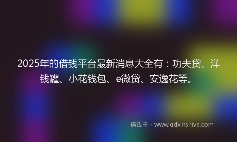 2025年的借钱平台最新消息大全有：功夫贷、洋钱罐、小花钱包、e微贷、安逸花等。