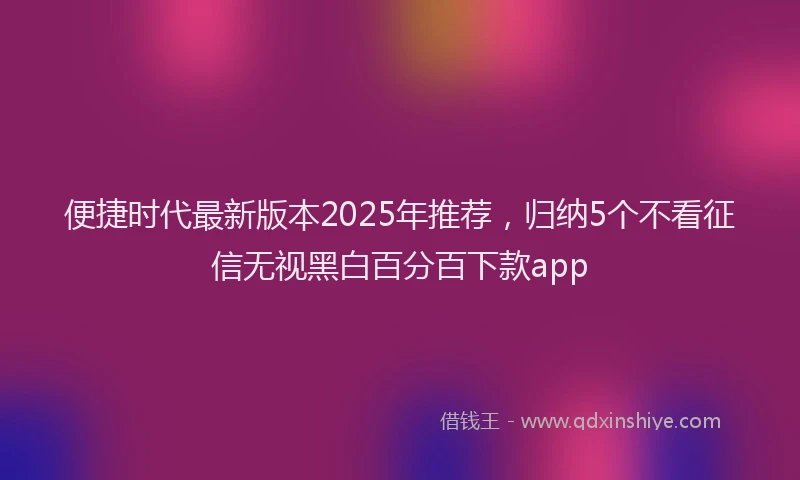 便捷时代最新版本2025年推荐，归纳5个不看征信无视黑白百分百下款app