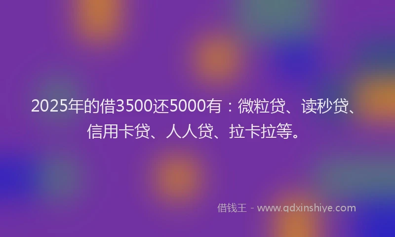 2025年的借3500还5000有：微粒贷、读秒贷、信用卡贷、人人贷、拉卡拉等。